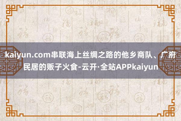 kaiyun.com串联海上丝绸之路的他乡商队、广府民居的贩子火食-云开·全站APPkaiyun