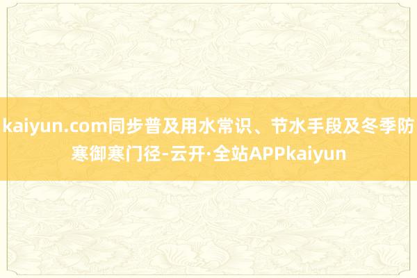 kaiyun.com同步普及用水常识、节水手段及冬季防寒御寒门径-云开·全站APPkaiyun