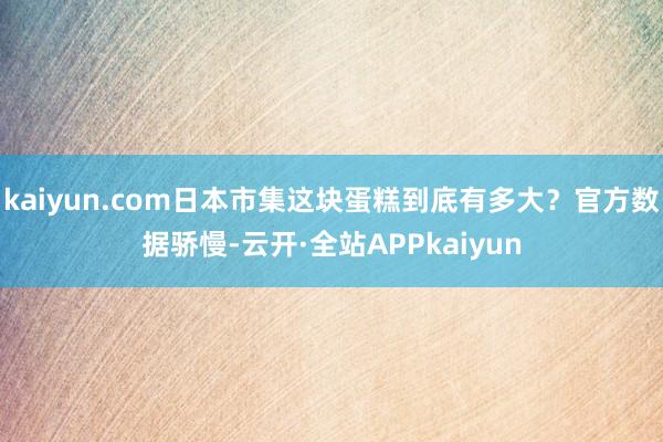 kaiyun.com日本市集这块蛋糕到底有多大？官方数据骄慢-云开·全站APPkaiyun