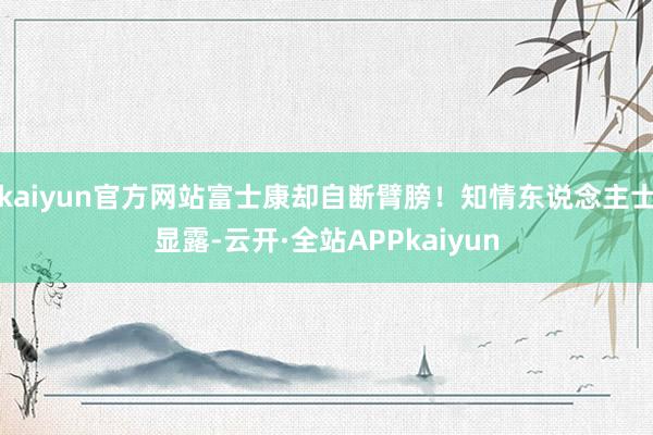 kaiyun官方网站富士康却自断臂膀！知情东说念主士显露-云开·全站APPkaiyun