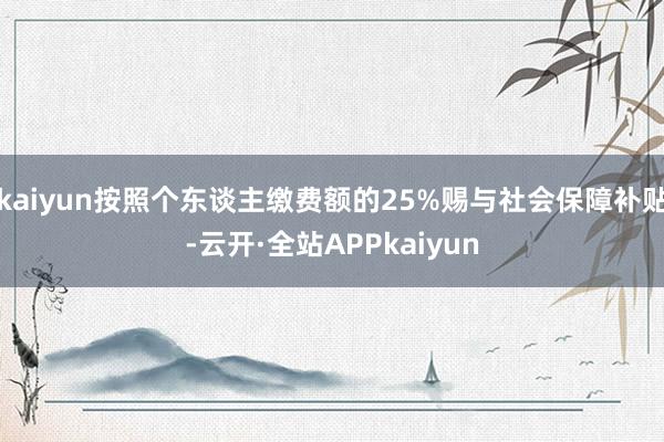 kaiyun按照个东谈主缴费额的25%赐与社会保障补贴-云开·全站APPkaiyun