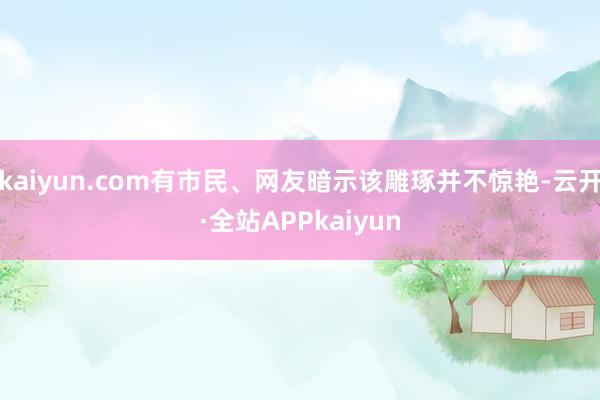 kaiyun.com有市民、网友暗示该雕琢并不惊艳-云开·全站APPkaiyun