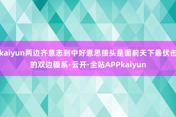kaiyun两边齐意志到中好意思接头是面前天下最伏击的双边疆系-云开·全站APPkaiyun