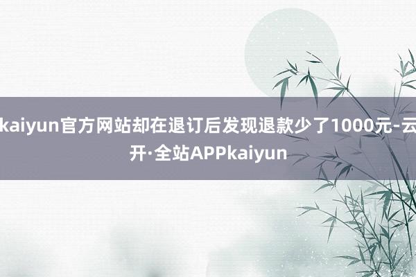 kaiyun官方网站却在退订后发现退款少了1000元-云开·全站APPkaiyun