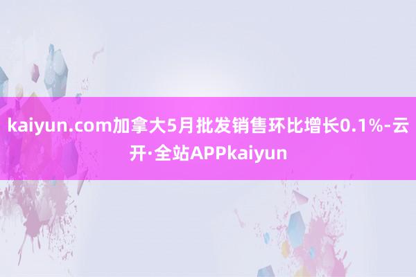 kaiyun.com加拿大5月批发销售环比增长0.1%-云开·全站APPkaiyun