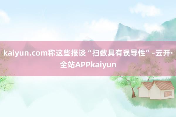 kaiyun.com称这些报谈“扫数具有误导性”-云开·全站APPkaiyun