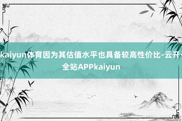 kaiyun体育因为其估值水平也具备较高性价比-云开·全站APPkaiyun