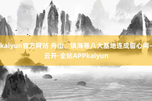 kaiyun官方网站 舟山、镇海等八大基地连成留心网-云开·全站APPkaiyun