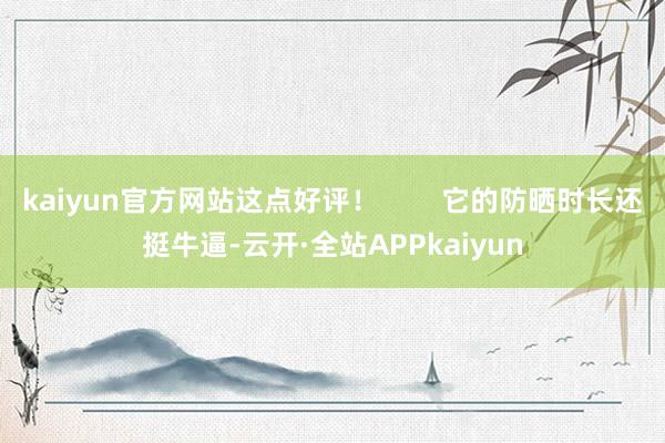 kaiyun官方网站这点好评！        它的防晒时长还挺牛逼-云开·全站APPkaiyun
