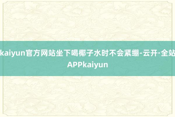 kaiyun官方网站坐下喝椰子水时不会紧绷-云开·全站APPkaiyun