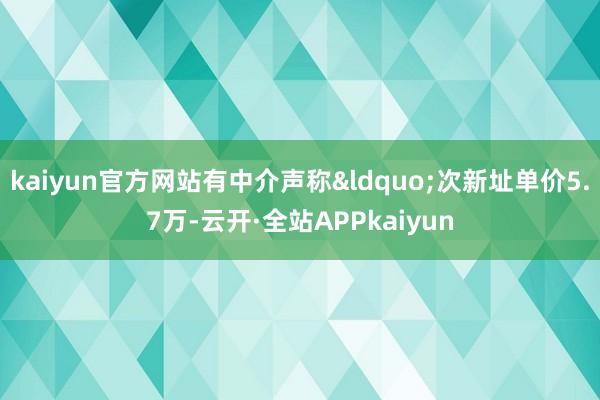 kaiyun官方网站有中介声称“次新址单价5.7万-云开·全站APPkaiyun