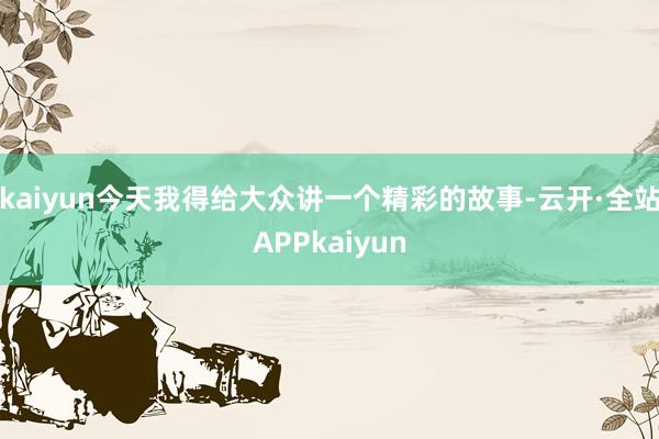 kaiyun今天我得给大众讲一个精彩的故事-云开·全站APPkaiyun