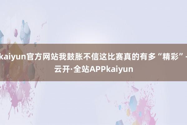 kaiyun官方网站我鼓胀不信这比赛真的有多“精彩”-云开·全站APPkaiyun