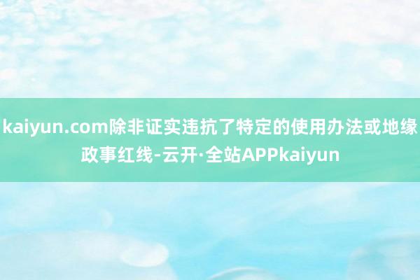 kaiyun.com除非证实违抗了特定的使用办法或地缘政事红线-云开·全站APPkaiyun