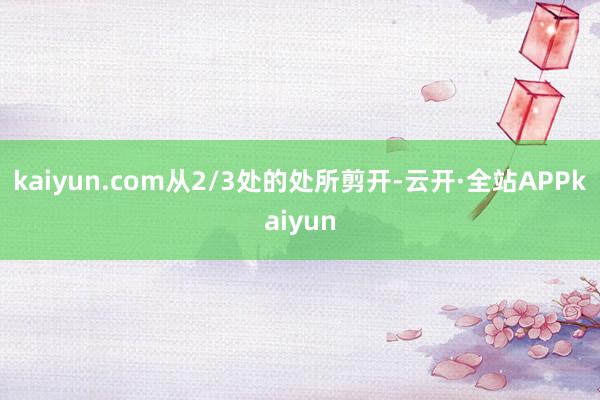 kaiyun.com从2/3处的处所剪开-云开·全站APPkaiyun