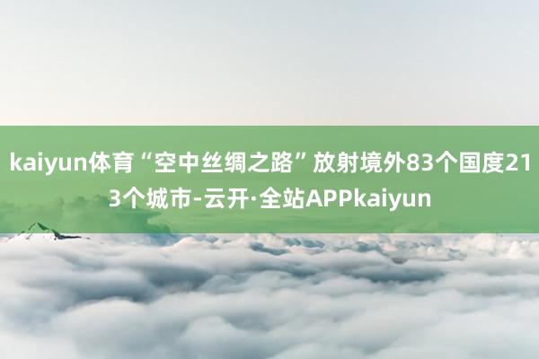 kaiyun体育“空中丝绸之路”放射境外83个国度213个城市-云开·全站APPkaiyun