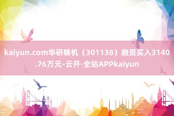 kaiyun.com华研精机(301138)融资买入3140.76万元-云开·全站APPkaiyun