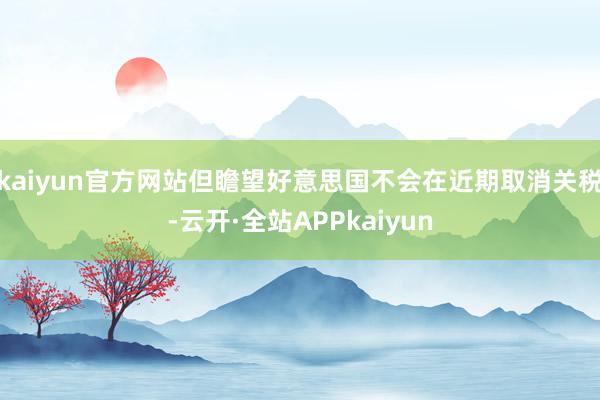 kaiyun官方网站但瞻望好意思国不会在近期取消关税-云开·全站APPkaiyun
