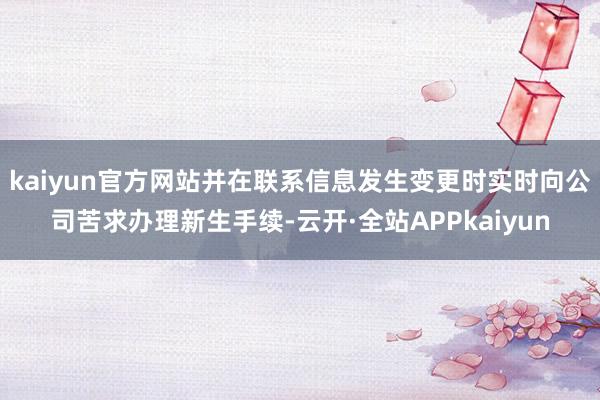 kaiyun官方网站并在联系信息发生变更时实时向公司苦求办理新生手续-云开·全站APPkaiyun