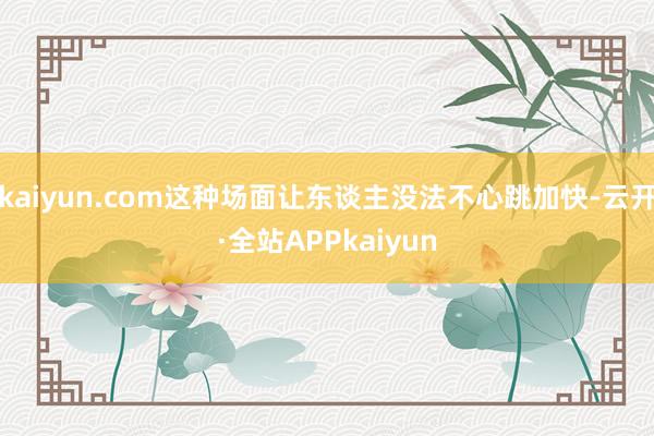 kaiyun.com这种场面让东谈主没法不心跳加快-云开·全站APPkaiyun