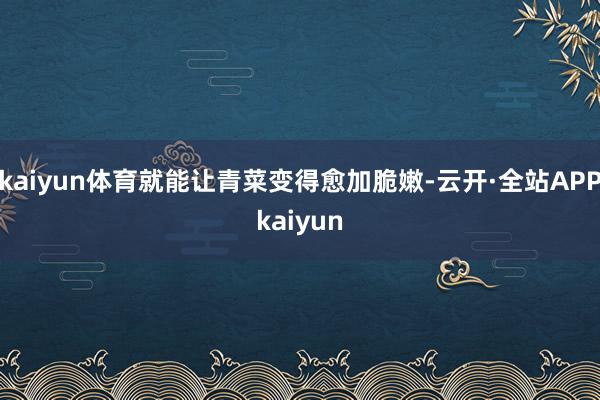 kaiyun体育就能让青菜变得愈加脆嫩-云开·全站APPkaiyun