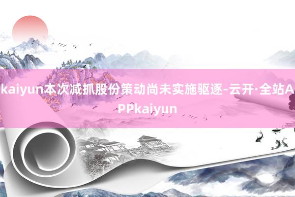 kaiyun本次减抓股份策动尚未实施驱逐-云开·全站APPkaiyun