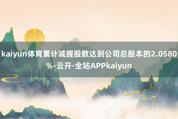 kaiyun体育累计减握股数达到公司总股本的2.0580%-云开·全站APPkaiyun