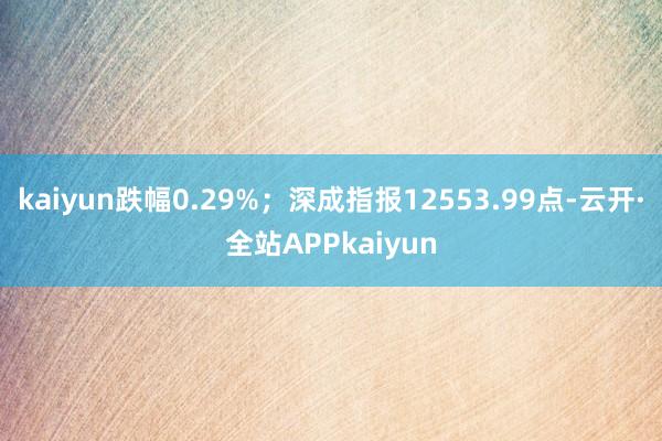 kaiyun跌幅0.29%；深成指报12553.99点-云开·全站APPkaiyun