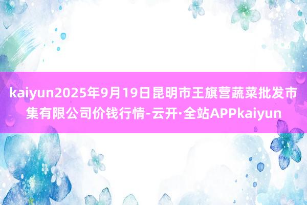 kaiyun2025年9月19日昆明市王旗营蔬菜批发市集有限公司价钱行情-云开·全站APPkaiyun