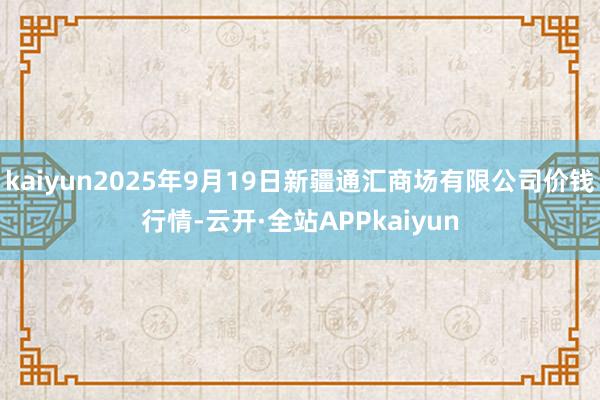 kaiyun2025年9月19日新疆通汇商场有限公司价钱行情-云开·全站APPkaiyun