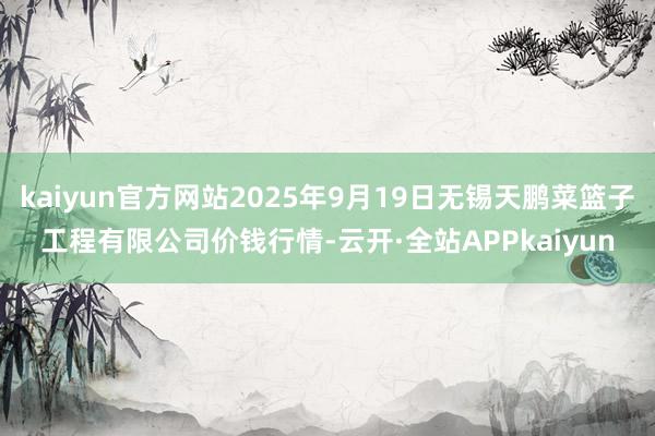 kaiyun官方网站2025年9月19日无锡天鹏菜篮子工程有限公司价钱行情-云开·全站APPkaiyun