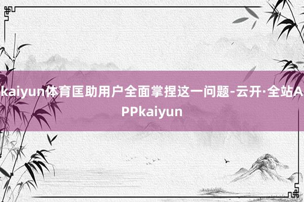 kaiyun体育匡助用户全面掌捏这一问题-云开·全站APPkaiyun