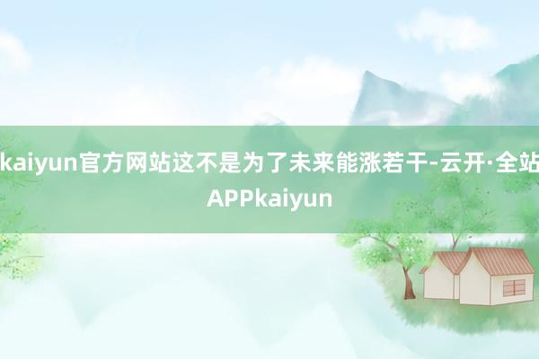 kaiyun官方网站这不是为了未来能涨若干-云开·全站APPkaiyun