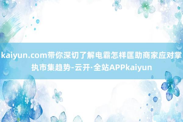 kaiyun.com带你深切了解电霸怎样匡助商家应对掌执市集趋势-云开·全站APPkaiyun