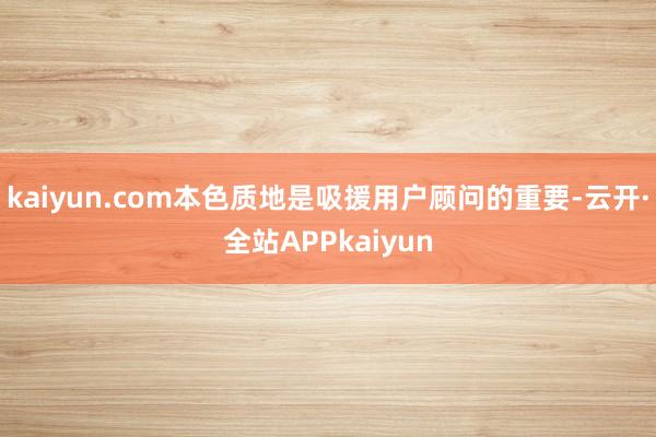 kaiyun.com本色质地是吸援用户顾问的重要-云开·全站APPkaiyun