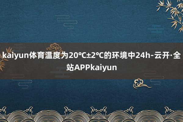 kaiyun体育温度为20℃±2℃的环境中24h-云开·全站APPkaiyun