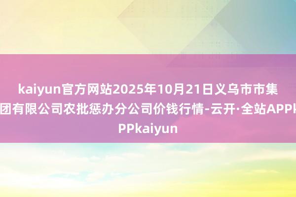 kaiyun官方网站2025年10月21日义乌市市集发展集团有限公司农批惩办分公司价钱行情-云开·全站APPkaiyun