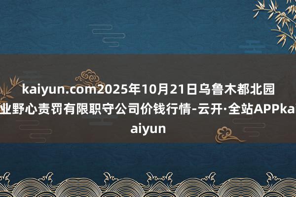 kaiyun.com2025年10月21日乌鲁木都北园春果业野心责罚有限职守公司价钱行情-云开·全站APPkaiyun