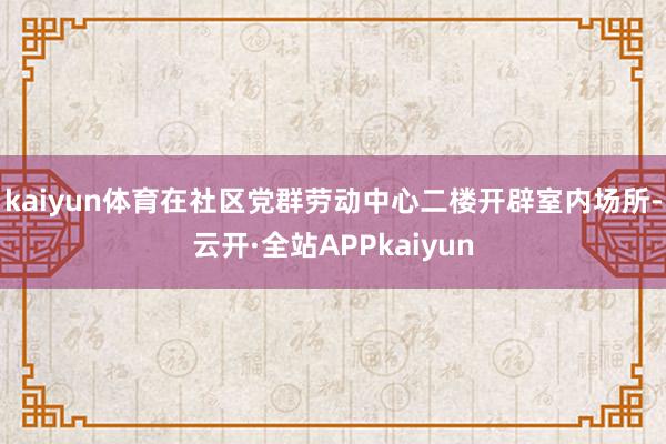 kaiyun体育在社区党群劳动中心二楼开辟室内场所-云开·全站APPkaiyun