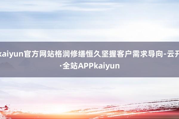 kaiyun官方网站格润修缮恒久坚握客户需求导向-云开·全站APPkaiyun