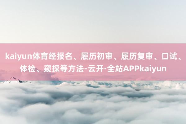 kaiyun体育经报名、履历初审、履历复审、口试、体检、窥探等方法-云开·全站APPkaiyun
