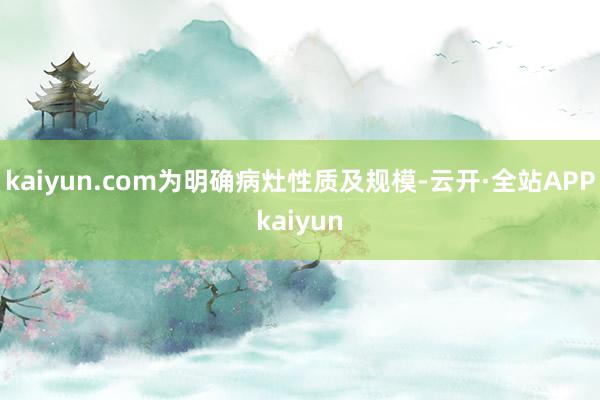 kaiyun.com为明确病灶性质及规模-云开·全站APPkaiyun