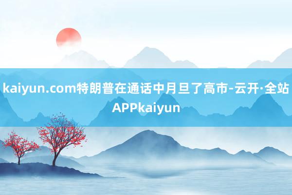 kaiyun.com特朗普在通话中月旦了高市-云开·全站APPkaiyun