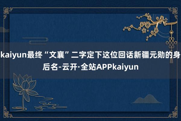 kaiyun最终“文襄”二字定下这位回话新疆元勋的身后名-云开·全站APPkaiyun