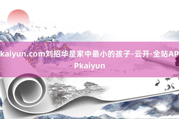 kaiyun.com刘招华是家中最小的孩子-云开·全站APPkaiyun