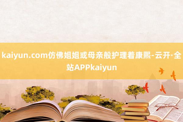 kaiyun.com仿佛姐姐或母亲般护理着康熙-云开·全站APPkaiyun