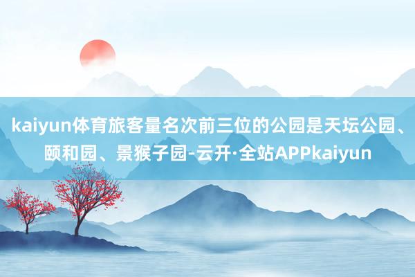 kaiyun体育旅客量名次前三位的公园是天坛公园、颐和园、景猴子园-云开·全站APPkaiyun