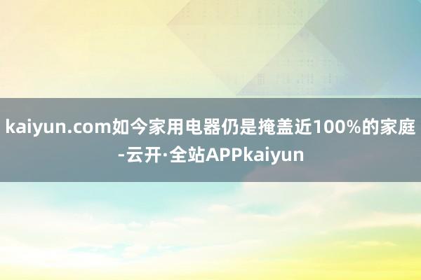 kaiyun.com如今家用电器仍是掩盖近100%的家庭-云开·全站APPkaiyun