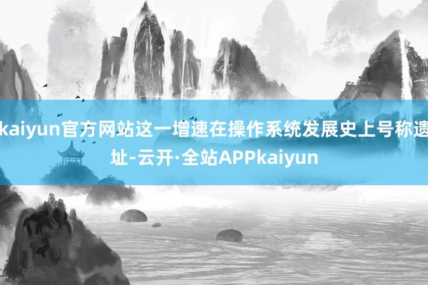 kaiyun官方网站这一增速在操作系统发展史上号称遗址-云开·全站APPkaiyun