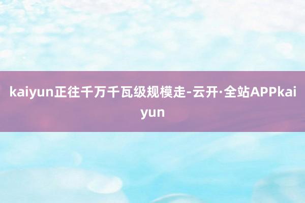 kaiyun正往千万千瓦级规模走-云开·全站APPkaiyun